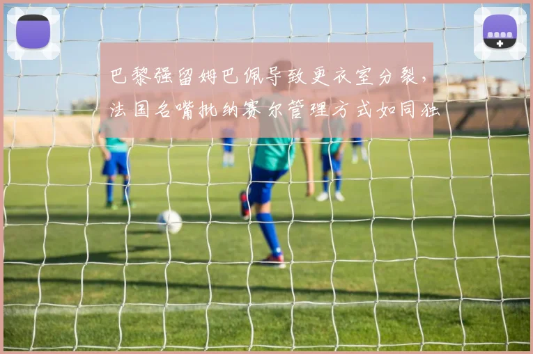 巴黎强留姆巴佩导致更衣室分裂，法国名嘴批纳赛尔管理方式如同独裁