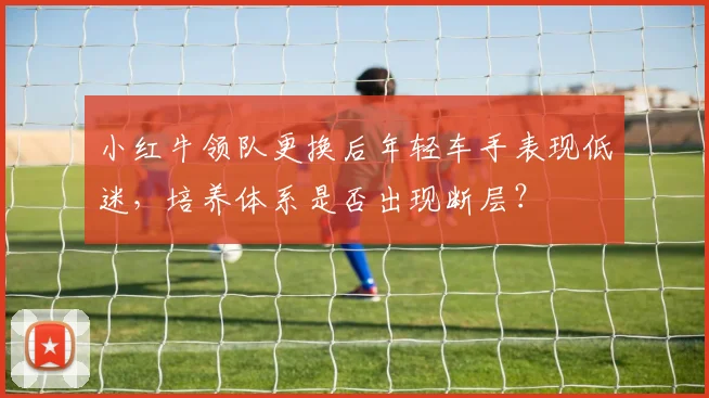 小红牛领队更换后年轻车手表现低迷，培养体系是否出现断层？