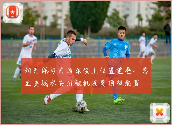 姆巴佩与内马尔场上位置重叠，恩里克战术安排被批浪费顶级配置