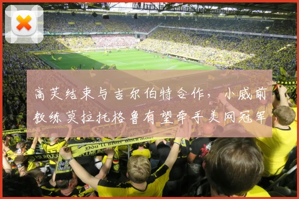 高芙结束与吉尔伯特合作，小威前教练莫拉托格鲁有望牵手美网冠军？