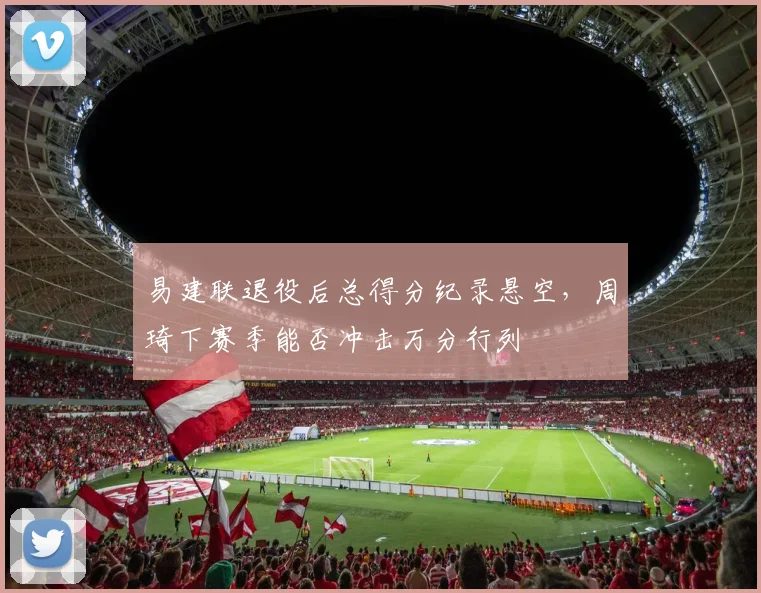 易建联退役后总得分纪录悬空，周琦下赛季能否冲击万分行列