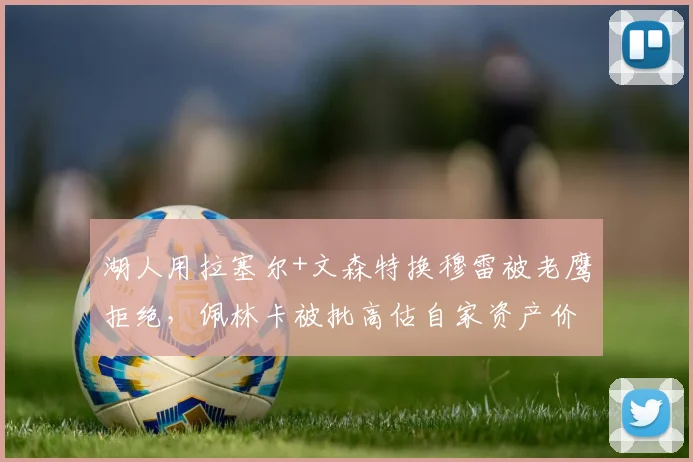湖人用拉塞尔+文森特换穆雷被老鹰拒绝，佩林卡被批高估自家资产价值