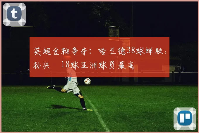 英超金靴争夺：哈兰德38球蝉联，孙兴慜18球亚洲球员最高