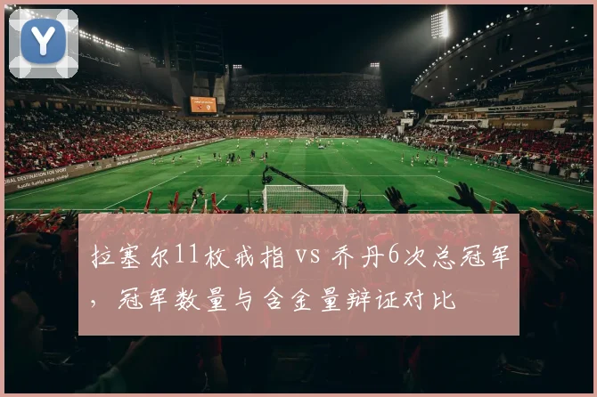 拉塞尔11枚戒指 vs 乔丹6次总冠军，冠军数量与含金量辩证对比