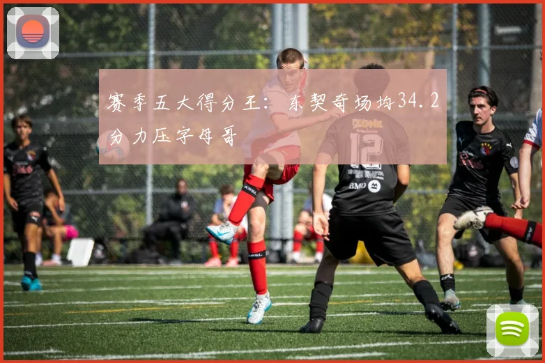 赛季五大得分王：东契奇场均34.2分力压字母哥
