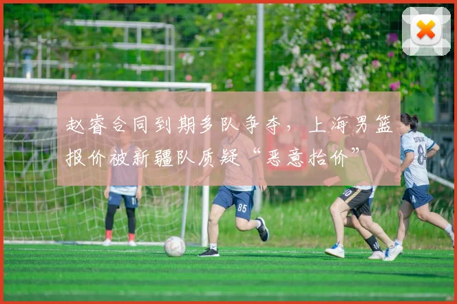 赵睿合同到期多队争夺，上海男篮报价被新疆队质疑“恶意抬价”